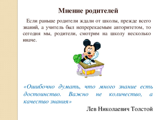 Мнение родителей  Если раньше родители ждали от школы, прежде всего знаний, а учитель был непререкаемым авторитетом, то сегодня мы, родители, смотрим на школу несколько иначе. «Ошибочно думать, что много знание есть достоинство. Важно не количество, а качество знания» Лев Николаевич Толстой 