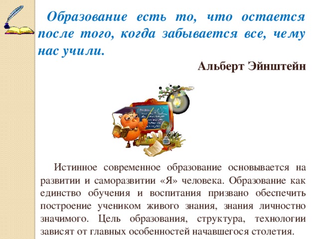  Образование есть то, что остается после того, когда забывается все, чему нас учили.  Альберт Эйнштейн  Истинное современное образование основывается на развитии и саморазвитии «Я» человека. Образование как единство обучения и воспитания призвано обеспечить построение учеником живого знания, знания личностно значимого. Цель образования, структура, технологии зависят от главных особенностей начавшегося столетия. 