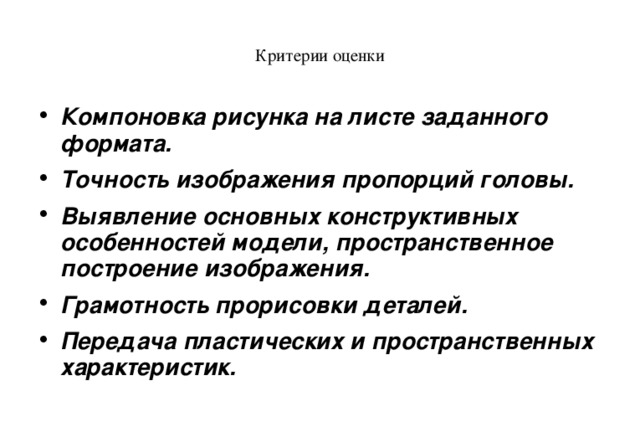 Критерии оценки Компоновка рисунка на листе заданного формата. Точность изображения пропорций головы. Выявление основных конструктивных особенностей модели, пространственное построение изображения. Грамотность прорисовки деталей. Передача пластических и пространственных характеристик.  
