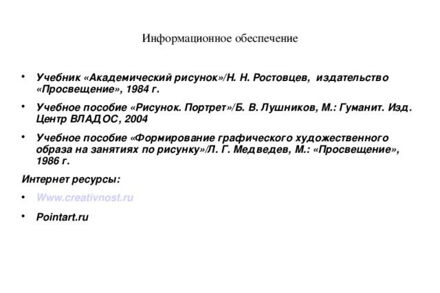 Информационное обеспечение Учебник «Академический рисунок»/Н. Н. Ростовцев, издательство «Просвещение», 1984 г. Учебное пособие «Рисунок. Портрет»/Б. В. Лушников, М.: Гуманит. Изд. Центр ВЛАДОС, 2004 Учебное пособие «Формирование графического художественного образа на занятиях по рисунку»/Л. Г. Медведев, М.: «Просвещение», 1986 г. Интернет ресурсы: Www.creativnost.ru Pointart.ru  