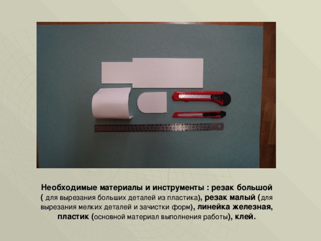 Необходимые материалы и инструменты : резак большой ( для вырезания больших деталей из пластика ) , резак малый ( для вырезания мелких деталей и зачистки форм ) , линейка железная, пластик ( основной материал выполнения работы ), клей. 