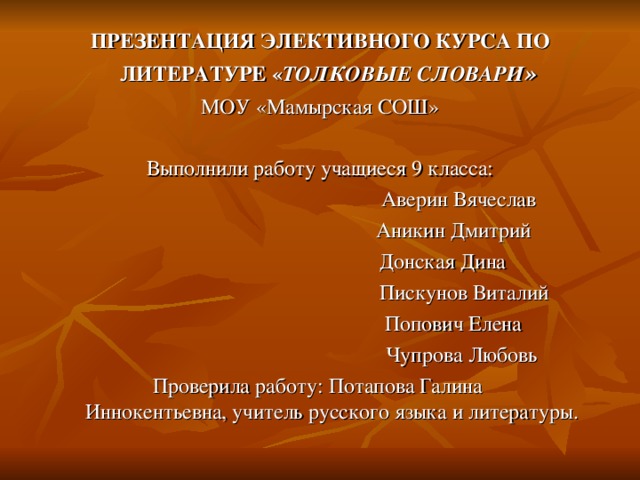 ПРЕЗЕНТАЦИЯ ЭЛЕКТИВНОГО КУРСА ПО ЛИТЕРАТУРЕ « ТОЛКОВЫЕ СЛОВАРИ »  МОУ «Мамырская СОШ» Выполнили работу учащиеся 9 класса:  Аверин Вячеслав  Аникин Дмитрий  Донская Дина  Пискунов Виталий  Попович Елена  Чупрова Любовь  Проверила работу: Потапова Галина Иннокентьевна, учитель русского языка и литературы. 