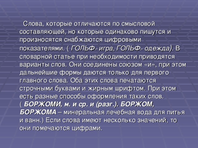  Слова, которые отличаются по смысловой составляющей, но которые одинаково пишутся и произносятся снабжаются цифровыми показателями. ( ГОЛЬФ 1 - игра,  ГОЛЬФ 2 -  одежда ) . В словарной статье при необходимости приводятся варианты слов. Они соединены союзом «и», при этом дальнейшие формы даются только для первого главного слова. Оба этих слова печатаются строчными буквами и жирным шрифтом. При этом есть разные способы оформления таких слов. ( БОРЖОМИ, м. и ср. и (разг.). БОРЖОМ, БОРЖОМА – минеральная лечебная вода для питья и ванн.) Если слова имеют несколько значений, то они помечаются цифрами.  