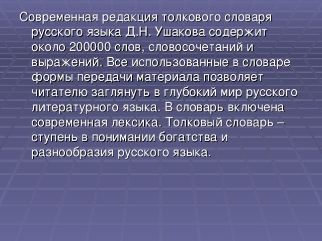 Современная редакция толкового словаря русского языка Д.Н. Ушакова содержит около 200000 слов, словосочетаний и выражений. Все использованные в словаре формы передачи материала позволяет читателю заглянуть в глубокий мир русского литературного языка. В словарь включена современная лексика. Толковый словарь – ступень в понимании богатства и разнообразия русского языка.  