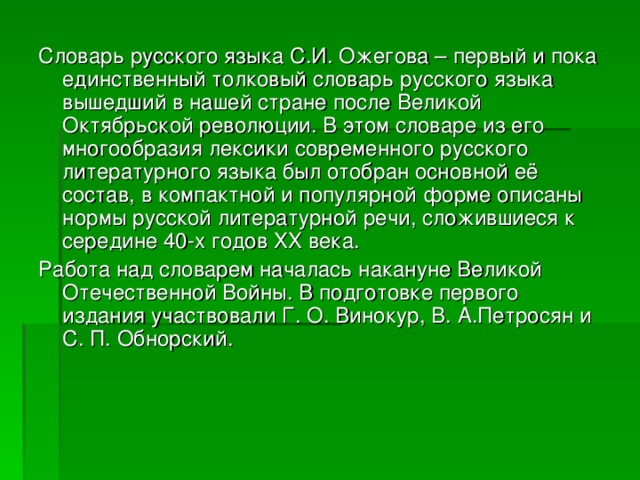 Словарь русского языка С.И. Ожегова – первый и пока единственный толковый словарь русского языка вышедший в нашей стране после Великой Октябрьской революции. В этом словаре из его многообразия лексики современного русского литературного языка был отобран основной её состав, в компактной и популярной форме описаны нормы русской литературной речи, сложившиеся к середине 40-х годов ХХ века. Работа над словарем началась накануне Великой Отечественной Войны. В подготовке первого издания участвовали Г. О. Винокур, В. А.Петросян и С. П. Обнорский. 