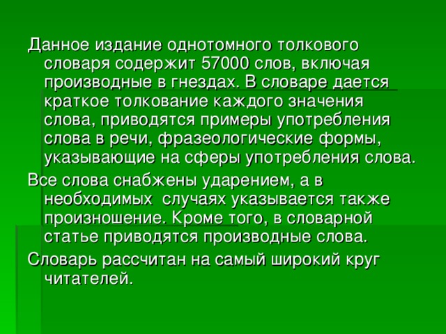 Данное издание однотомного толкового словаря содержит 57000 слов, включая производные в гнездах. В словаре дается краткое толкование каждого значения слова, приводятся примеры употребления слова в речи, фразеологические формы, указывающие на сферы употребления слова. Все слова снабжены ударением, а в необходимых случаях указывается также произношение. Кроме того, в словарной статье приводятся производные слова. Словарь рассчитан на самый широкий круг читателей. 