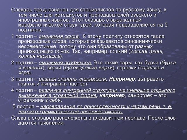 Словарь предназначен для специалистов по русскому языку, в том числе для методистов и преподавателей русского и иностранных языков. Этот словарь с выраженной морфологической структурой, которая подразделяется на 5 подтипов. 1 подтип – омонимия основ. К этому подтипу относятся такие производные слова, которые оказываются синонимически несовместимые, потому что они образованы от разных производящих основ. Так, например, колкий ( колкая трава,  колкая насмешка ). 2 подтип – омонимия аффиксов. Это такие пары, как бурки ( бурка и валенок ), верхи ( руководящие верхи ), горелки ( горелка и игра ). 3 подтип – разная степень членимости.  Например : выправить гранки и выправить паспорт. 4 подтип – различия внутренней структуры, не имеющие открытого выражения в словарной форме , например , самострел – это стреляние в себя.  5 подтип – несовпадение по принадлежности к частям речи, т. е. лексико-грамматическая несовместимость. Слова в словаре расположены в алфавитном порядке. После слов даются пояснения. 