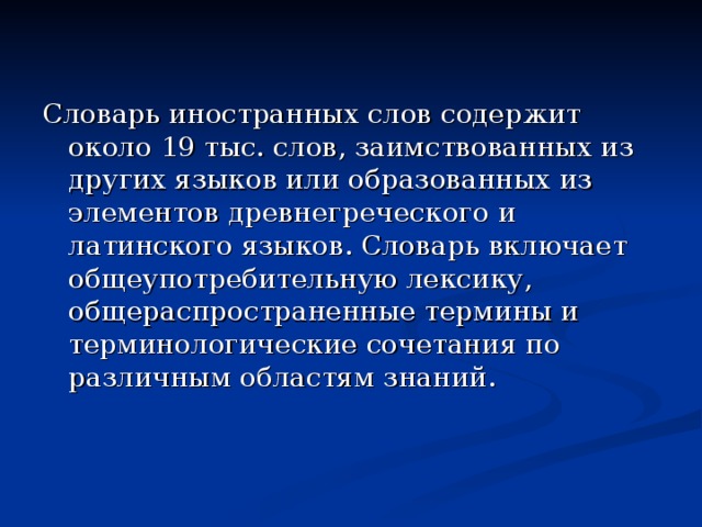 Словарь иностранных слов содержит около 19 тыс. слов, заимствованных из других языков или образованных из элементов древнегреческого и латинского языков. Словарь включает общеупотребительную лексику, общераспространенные термины и терминологические сочетания по различным областям знаний.  