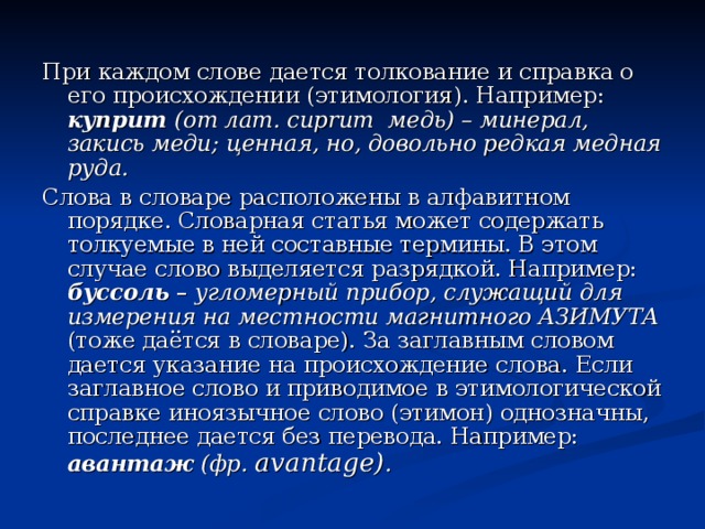 При каждом слове дается толкование и справка о его происхождении (этимология). Например: куприт (от лат. cuprum медь) – минерал, закись меди; ценная, но, довольно редкая медная руда. Слова в словаре расположены в алфавитном порядке. Словарная статья может содержать толкуемые в ней составные термины. В этом случае слово выделяется разрядкой. Например: буссоль – угломерный прибор, служащий для измерения на местности магнитного АЗИМУТА (тоже даётся в словаре). За заглавным словом дается указание на происхождение слова. Если заглавное слово и приводимое в этимологической справке иноязычное слово (этимон) однозначны, последнее дается без перевода. Например: авантаж (фр. avantage) .     