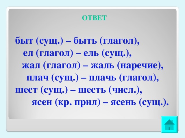 ОТВЕТ быт (сущ.) – быть (глагол), ел (глагол) – ель (сущ.), жал (глагол) – жаль (наречие), плач (сущ.) – плачь (глагол), шест (сущ.) – шесть (числ.), ясен (кр. прил) – ясень (сущ.). 