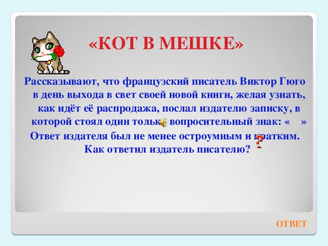 «КОТ В МЕШКЕ» Рассказывают, что французский писатель Виктор Гюго в день выхода в свет своей новой книги, желая узнать, как идёт её распродажа, послал издателю записку, в которой стоял один только вопросительный знак: « » Ответ издателя был не менее остроумным и кратким. Как ответил издатель писателю?   ОТВЕТ 