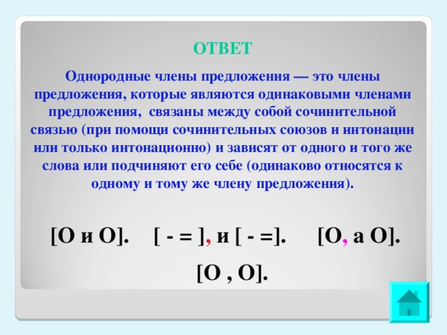 ОТВЕТ Однородные члены предложения — это члены предложения, которые являются одинаковыми членами предложения, связаны между собой сочинительной связью (при помощи сочинительных союзов и интонации или только интонационно) и зависят от одного и того же слова или подчиняют его себе (одинаково относятся к одному и тому же члену предложения). [О и О]. [ - = ] , и [ - =]. [О , а О]. [О , О]. 