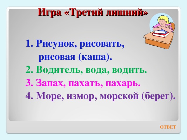 Игра «Третий лишний»    1. Рисунок, рисовать,  рисовая (каша). 2. Водитель, вода, водить. 3. Запах, пахать, пахарь. 4. Море, измор, морской (берег). ОТВЕТ 