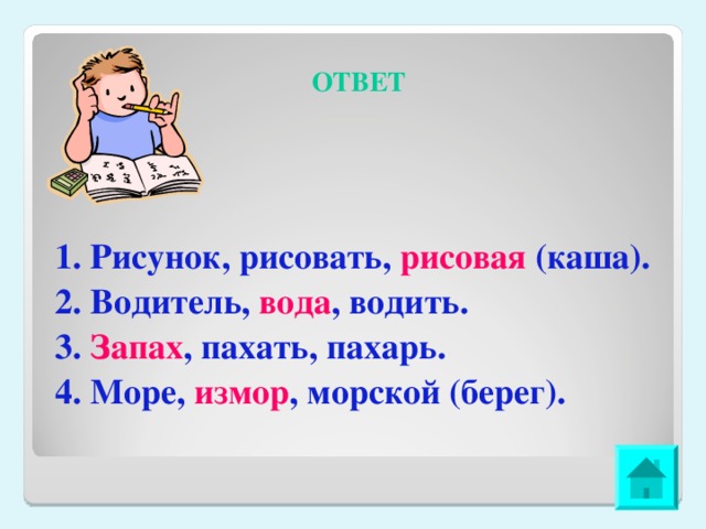 ОТВЕТ 1. Рисунок, рисовать, рисовая (каша). 2. Водитель, вода , водить. 3. Запах , пахать, пахарь. 4. Море, измор , морской (берег).  