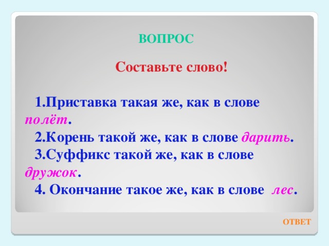 ВОПРОС Составьте слово!  Приставка такая же, как в слове полёт . Корень такой же, как в слове дарить . Суффикс такой же, как в слове дружок .  Окончание такое же, как в слове лес .  ОТВЕТ 