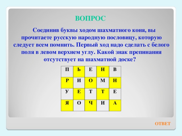 ВОПРОС Соединив буквы ходом шахматного коня, вы прочитаете русскую народную пословицу, которую следует всем помнить. Первый ход надо сделать с белого поля в левом верхнем углу. Какой знак препинания отсутствует на шахматной доске? П Р Ь У Е И Я Н О Е В М Т О Ч Н Т Е И А ОТВЕТ 