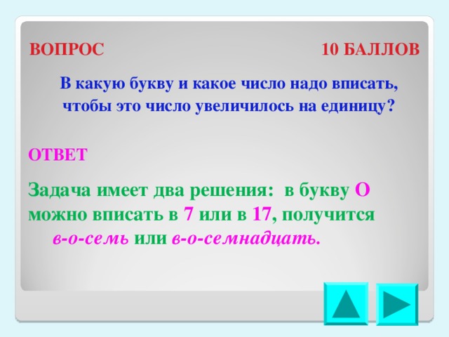 ВОПРОС 10 БАЛЛОВ В какую букву и какое число надо вписать, чтобы это число увеличилось на единицу? ОТВЕТ Задача имеет два решения: в букву О можно вписать в 7 или в 17 , получится в-о-семь или в-о-семнадцать. 