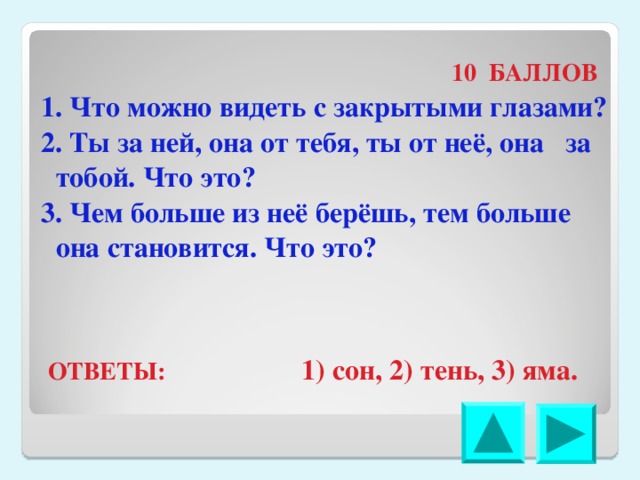  10 БАЛЛОВ 1. Что можно видеть с закрытыми глазами? 2. Ты за ней, она от тебя, ты от неё, она за тобой. Что это? 3. Чем больше из неё берёшь, тем больше она становится. Что это? ОТВЕТЫ: 1) сон, 2) тень, 3) яма. 