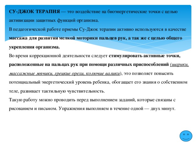 СУ-ДЖОК ТЕРАПИЯ — это воздействие на биоэнергетические точки с целью активизации защитных функций организма. В педагогической работе приемы Су-Джок терапии активно используются в качестве массажа для развития мелкой моторики пальцев рук, а так же с целью общего укрепления организма. Во время коррекционной деятельности следует стимулировать активные точки, расположенные на пальцах рук при помощи различных приспособлений (шарики, массажные мячики, грецкие орехи, колючие валики ), это позволяет повысить потенциальный энергетический уровень ребенка, обогащает его знания о собственном теле, развивает тактильную чувствительность. Такую работу можно проводить перед выполнением заданий, которые связаны с рисованием и письмом. Упражнения выполняем в течение одной — двух минут. 