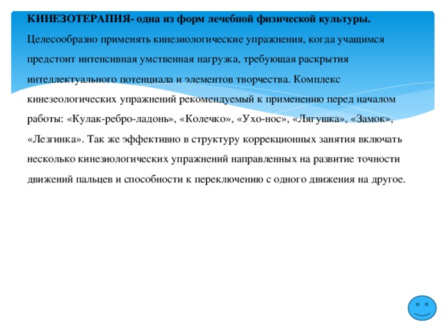 КИНЕЗОТЕРАПИЯ- одна из форм лечебной физической культуры. Целесообразно применять кинезиологические упражнения, когда учащимся предстоит интенсивная умственная нагрузка, требующая раскрытия интеллектуального потенциала и элементов творчества. Комплекс кинезеологических упражнений рекомендуемый к применению перед началом работы: «Кулак-ребро-ладонь», «Колечко», «Ухо-нос», «Лягушка», «Замок», «Лезгинка». Так же эффективно в структуру коррекционных занятия включать несколько кинезиологических упражнений направленных на развитие точности движений пальцев и способности к переключению с одного движения на другое. 