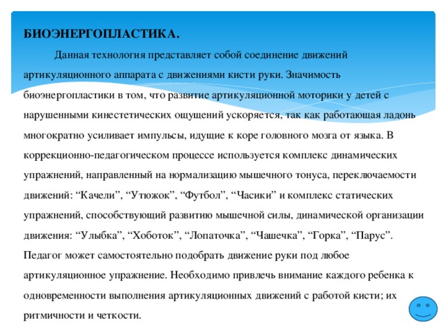 БИОЭНЕРГОПЛАСТИКА.  Данная технология представляет собой соединение движений артикуляционного аппарата с движениями кисти руки. Значимость биоэнергопластики в том, что развитие артикуляционной моторики у детей с нарушенными кинестетических ощущений ускоряется, так как работающая ладонь многократно усиливает импульсы, идущие к коре головного мозга от языка. В коррекционно-педагогическом процессе используется комплекс динамических упражнений, направленный на нормализацию мышечного тонуса, переключаемости движений: “Качели”, “Утюжок”, “Футбол”, “Часики” и комплекс статических упражнений, способствующий развитию мышечной силы, динамической организации движения: “Улыбка”, “Хоботок”, “Лопаточка”, “Чашечка”, “Горка”, “Парус”. Педагог может самостоятельно подобрать движение руки под любое артикуляционное упражнение. Необходимо привлечь внимание каждого ребенка к одновременности выполнения артикуляционных движений с работой кисти; их ритмичности и четкости. 