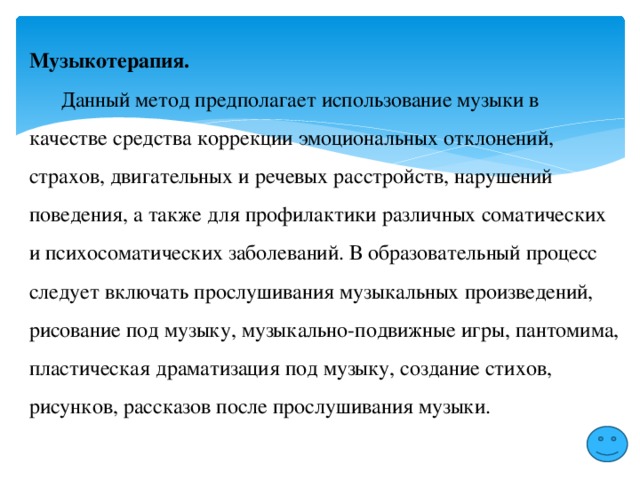 Музыкотерапия.  Данный метод предполагает использование музыки в качестве средства коррекции эмоциональных отклонений, страхов, двигательных и речевых расстройств, нарушений поведения, а также для профилактики различных соматических и психосоматических заболеваний. В образовательный процесс следует включать прослушивания музыкальных произведений, рисование под музыку, музыкально-подвижные игры, пантомима, пластическая драматизация под музыку, создание стихов, рисунков, рассказов после прослушивания музыки. 