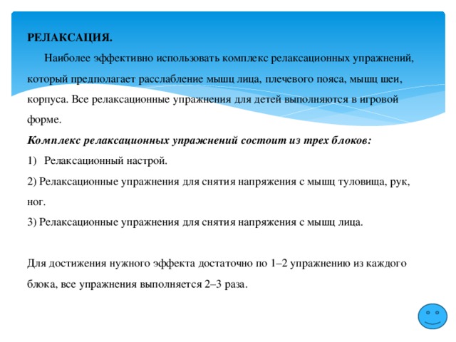 РЕЛАКСАЦИЯ.  Наиболее эффективно использовать комплекс релаксационных упражнений, который предполагает расслабление мышц лица, плечевого пояса, мышц шеи, корпуса. Все релаксационные упражнения для детей выполняются в игровой форме. Комплекс релаксационных упражнений состоит из трех блоков: Релаксационный настрой. 2) Релаксационные упражнения для снятия напряжения с мышц туловища, рук, ног. 3) Релаксационные упражнения для снятия напряжения с мышц лица. Для достижения нужного эффекта достаточно по 1–2 упражнению из каждого блока, все упражнения выполняется 2–3 раза. 