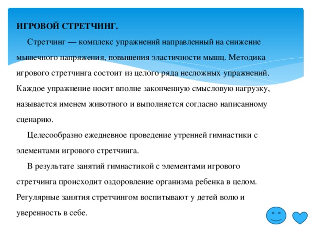 ИГРОВОЙ СТРЕТЧИНГ.  Стретчинг — комплекс упражнений направленный на снижение мышечного напряжения, повышения эластичности мышц. Методика игрового стретчинга состоит из целого ряда несложных упражнений. Каждое упражнение носит вполне законченную смысловую нагрузку, называется именем животного и выполняется согласно написанному сценарию.  Целесообразно ежедневное проведение утренней гимнастики с элементами игрового стретчинга.  В результате занятий гимнастикой с элементами игрового стретчинга происходит оздоровление организма ребенка в целом. Регулярные занятия стретчингом воспитывают у детей волю и уверенность в себе. 