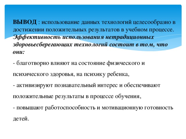 ВЫВОД : использование данных технологий целесообразно в достижении положительных результатов в учебном процессе. Эффективность использования нетрадиционных здоровьесберегающих технологий состоит в том, что они: - благотворно влияют на состояние физического и психического здоровья, на психику ребенка, - активизируют познавательный интерес и обеспечивают положительные результаты в процессе обучения, - повышают работоспособность и мотивационную готовность детей. 