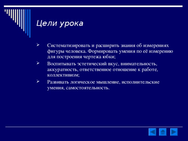 Цели урока Систематизировать и расширить знания об измерениях фигуры человека. Формировать умения по её измерению для построения чертежа юбки; Воспитывать эстетический вкус, внимательность, аккуратность, ответственное отношение к работе, коллективизм; Развивать логическое мышление, исполнительские умения, самостоятельность. 