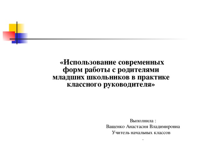  «Использование современных форм работы с родителями младших школьников в практике классного руководителя»  Выполнила : Ващенко Анастасия Владимировна Учитель начальных классов .  