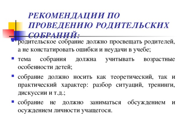 РЕКОМЕНДАЦИИ ПО ПРОВЕДЕНИЮ РОДИТЕЛЬСКИХ СОБРАНИЙ:   родительское собрание должно просвещать родителей, а не констатировать ошибки и неудачи в учебе; тема собрания должна учитывать возрастные особенности детей; собрание должно носить как теоретический, так и практический характер: разбор ситуаций, тренинги, дискуссии и т.д.; собрание не должно заниматься обсуждением и осуждением личности учащегося.   