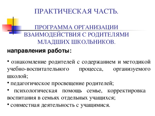  ПРАКТИЧЕСКАЯ ЧАСТЬ.   ПРОГРАММА ОРГАНИЗАЦИИ ВЗАИМОДЕЙСТВИЯ С РОДИТЕЛЯМИ МЛАДШИХ ШКОЛЬНИКОВ. направления работы:  ознакомление родителей с содержанием и методикой учебно-воспитательного процесса, организуемого школой;  педагогическое просвещение родителей;  психологическая помощь семье, корректировка воспитания в семьях отдельных учащихся;  совместная деятельность с учащимися. 