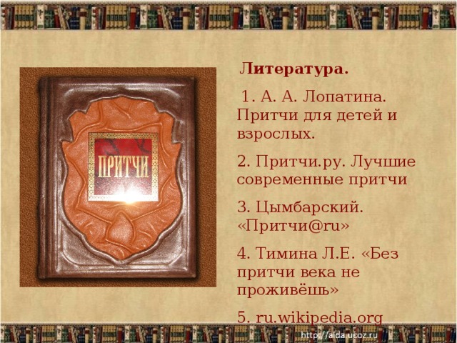  Литература.  1. А. А. Лопатина. Притчи для детей и взрослых. 2. Притчи.ру. Лучшие современные притчи 3. Цымбарский. «Притчи@ru» 4. Тимина Л.Е. «Без притчи века не проживёшь» 5. ru.wikipedia.org 
