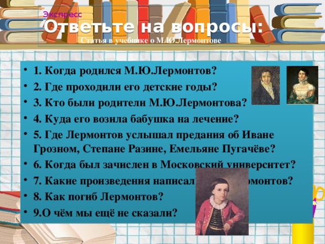 Ответьте на вопросы: Экспресс Статья в учебнике о М.Ю.Лермонтове 1. Когда родился М.Ю.Лермонтов? 2. Где проходили его детские годы? 3. Кто были родители М.Ю.Лермонтова? 4. Куда его возила бабушка на лечение? 5. Где Лермонтов услышал предания об Иване Грозном, Степане Разине, Емельяне Пугачёве? 6. Когда был зачислен в Московский университет? 7. Какие произведения написал М.Ю. Лермонтов? 8. Как погиб Лермонтов? 9.О чём мы ещё не сказали?     