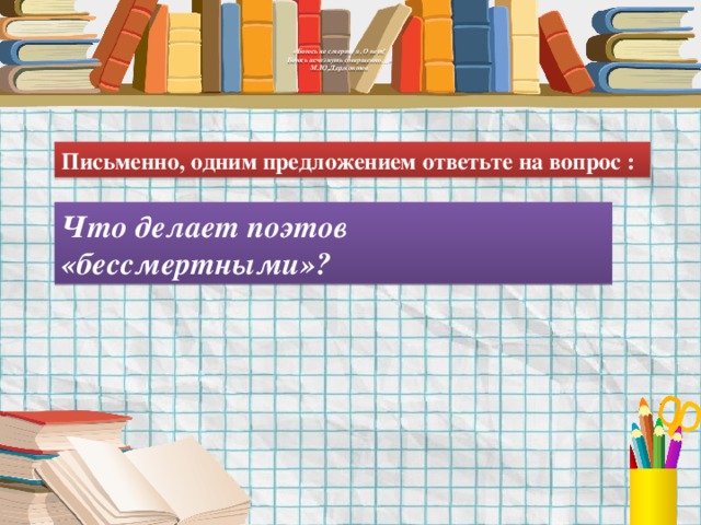    «Боюсь не смерти я. О нет!  Боюсь исчезнуть совершенно…»  М.Ю.Лермонтов    Письменно, одним предложением ответьте на вопрос : Что делает поэтов «бессмертными»? 