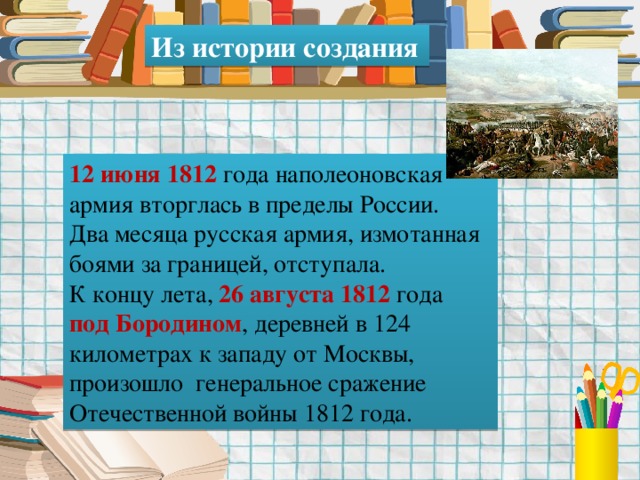 Из истории создания 12 июня 1812 года наполеоновская армия вторглась в пределы России. Два месяца русская армия, измотанная боями за границей, отступала. К концу лета, 26 августа 1812 года под Бородином , деревней в 124 километрах к западу от Москвы, произошло генеральное сражение Отечественной войны 1812 года. 