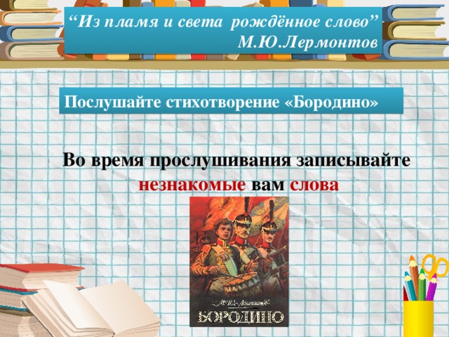 “ Из пламя и света рождённое слово” М.Ю.Лермонтов Послушайте стихотворение «Бородино» Во время прослушивания записывайте незнакомые вам слова 