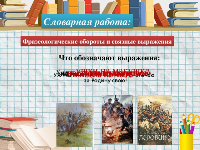 Словарная работа: Фразеологические обороты и связные выражения Что обозначают выражения: У наших ушки на макушке Французы тут как тут Уж постоим мы головою за Родину свою! И думал: «Угощу я друга!» Уж мы пойдём ломить стеною 