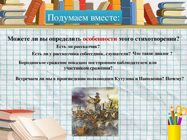 Подумаем вместе: Можете ли вы определить особенности этого стихотворения? Есть ли рассказчик? Что такое диалог ? Есть ли у рассказчика собеседник, слушатели? Бородинское сражение показано посторонним наблюдателем или участником сражения? Встречаем ли мы в произведении полководцев Кутузова и Наполеона? Почему? 