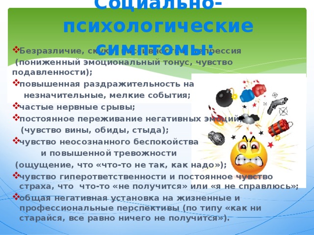 Социально-психологические симптомы:    Безразличие, скука, пассивность и депрессия  (пониженный эмоциональный тонус, чувство подавленности); повышенная раздражительность на  незначительные, мелкие события; частые нервные срывы; постоянное переживание негативных эмоций,  (чувство вины, обиды, стыда); чувство неосознанного беспокойства  и повышенной тревожности  (ощущение, что «что-то не так, как надо»); чувство гиперответственности и постоянное чувство страха, что что-то «не получится» или «я не справлюсь»; общая негативная установка на жизненные и профессиональные перспективы (по типу «как ни старайся, все равно ничего не получится»).  