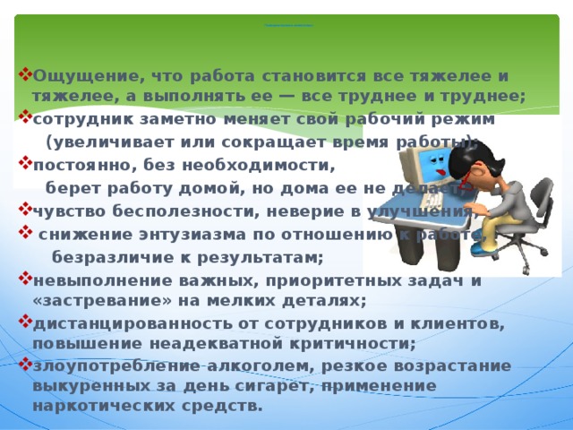    П оведенческие симптомы: Ощущение, что работа становится все тяжелее и тяжелее, а выполнять ее — все труднее и труднее; сотрудник заметно меняет свой рабочий режим  (увеличивает или сокращает время работы); постоянно, без необходимости,  берет работу домой, но дома ее не делает; чувство бесполезности, неверие в улучшения,  снижение энтузиазма по отношению к работе,  безразличие к результатам; невыполнение важных, приоритетных задач и «застревание» на мелких деталях; дистанцированность от сотрудников и клиентов, повышение неадекватной критичности; злоупотребление алкоголем, резкое возрастание выкуренных за день сигарет, применение наркотических средств. 