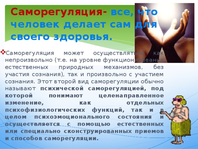 Саморегуляция-  все, что человек делает сам для своего здоровья. Саморегуляция может осуществляться как непроизвольно (т.е. на уровне функционирования естественных природных механизмов, без участия сознания), так и произвольно с участием сознания. Этот второй вид саморегуляции обычно называют психической саморегуляцией, под которой понимают целенаправленное изменение, как отдельных психофизиологических функций, так и в целом психоэмоционального состояния и осуществляется с помощью естественных или специально сконструированных приемов и способов саморегуляции. 