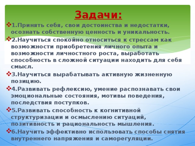 Задачи: 1.Принять себя, свои достоинства и недостатки, осознать собственную ценность и уникальность. 2.Научиться спокойно относиться к стрессам как возможности приобретения личного опыта и возможности личностного роста, выработать способность в сложной ситуации находить для себя смысл. 3.Научиться вырабатывать активную жизненную позицию. 4.Развивать рефлексию, умение распознавать свои эмоциональные состояния, мотивы поведения, последствия поступков. 5.Развивать способность к когнитивной структуризации и осмыслению ситуаций, позитивность и рациональность мышления. 6.Научить эффективно использовать способы снятия внутреннего напряжения и саморегуляции. 