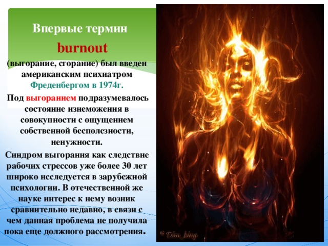  Впервые термин  burnout (выгорание, сгорание) был введен американским психиатром Фреденбергом в 1974г.  Под выгоранием подразумевалось состояние изнеможения в совокупности с ощущением собственной бесполезности, ненужности. Синдром выгорания как следствие рабочих стрессов уже более 30 лет широко исследуется в зарубежной психологии. В отечественной же науке интерес к нему возник сравнительно недавно, в связи с чем данная проблема не получила пока еще должного рассмотрения .  