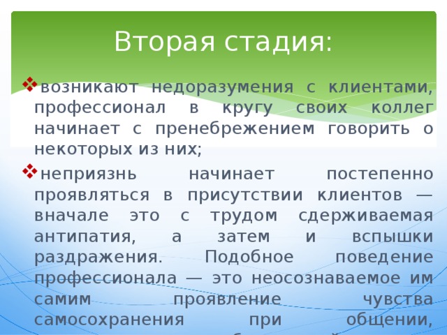 Вторая стадия: возникают недоразумения с клиентами, профессионал в кругу своих коллег начинает с пренебрежением говорить о некоторых из них; неприязнь начинает постепенно проявляться в присутствии клиентов — вначале это с трудом сдерживаемая антипатия, а затем и вспышки раздражения. Подобное поведение профессионала — это неосознаваемое им самим проявление чувства самосохранения при общении, превышающем безопасный для организма уровень. 