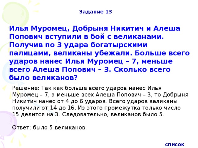 Задание 13 Илья Муромец, Добрыня Никитич и Алеша Попович вступили в бой с великанами. Получив по 3 удара богатырскими палицами, великаны убежали. Больше всего ударов нанес Илья Муромец – 7, меньше всего Алеша Попович – 3. Сколько всего было великанов? Решение: Так как больше всего ударов нанес Илья Муромец – 7, а меньше всех Алеша Попович – 3, то Добрыня Никитич нанес от 4 до 6 ударов. Всего ударов великаны получили от 14 до 16. Из этого промежутка только число 15 делится на 3. Следовательно, великанов было 5. Ответ: было 5 великанов. список 