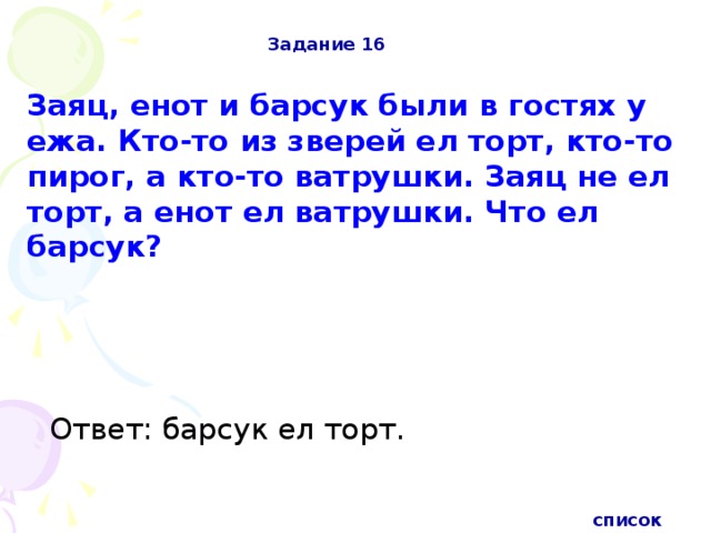 Задание 16 Заяц, енот и барсук были в гостях у ежа. Кто-то из зверей ел торт, кто-то пирог, а кто-то ватрушки. Заяц не ел торт, а енот ел ватрушки. Что ел барсук?  Ответ: барсук ел торт.   список 