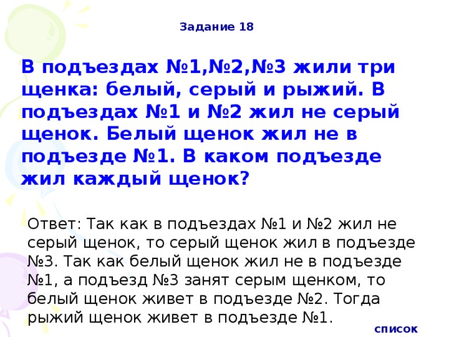 Задание 18 В подъездах №1,№2,№3 жили три щенка: белый, серый и рыжий. В подъездах №1 и №2 жил не серый щенок. Белый щенок жил не в подъезде №1. В каком подъезде жил каждый щенок? Ответ: Так как в подъездах №1 и №2 жил не серый щенок, то серый щенок жил в подъезде №3. Так как белый щенок жил не в подъезде №1, а подъезд №3 занят серым щенком, то белый щенок живет в подъезде №2. Тогда рыжий щенок живет в подъезде №1.  список 