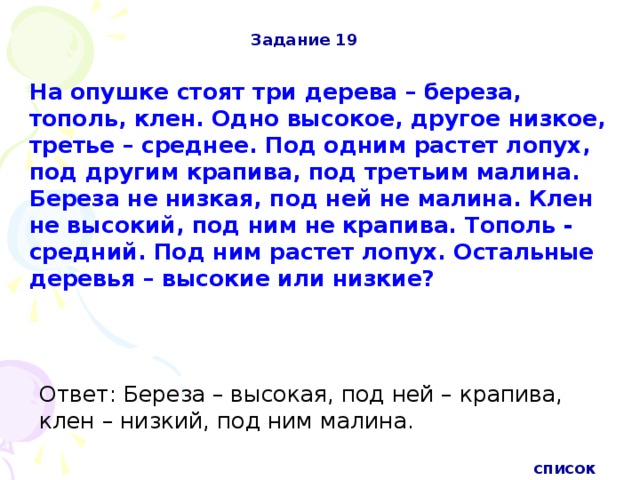 Задание 19 На опушке стоят три дерева – береза, тополь, клен. Одно высокое, другое низкое, третье – среднее. Под одним растет лопух, под другим крапива, под третьим малина. Береза не низкая, под ней не малина. Клен не высокий, под ним не крапива. Тополь - средний. Под ним растет лопух. Остальные деревья – высокие или низкие?  Ответ: Береза – высокая, под ней – крапива, клен – низкий, под ним малина. список 